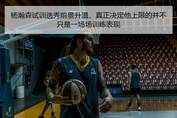 杨瀚森试训选秀前景升温，真正决定他上限的并不只是一场场训练表现