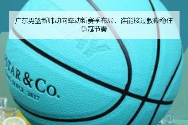 广东男篮新帅动向牵动新赛季布局，谁能接过教鞭稳住争冠节奏